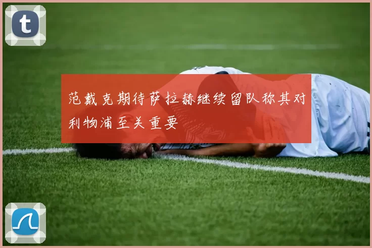 范戴克期待萨拉赫继续留队称其对利物浦至关重要