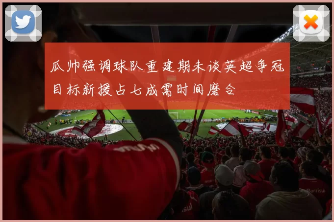 瓜帅强调球队重建期未谈英超争冠目标新援占七成需时间磨合