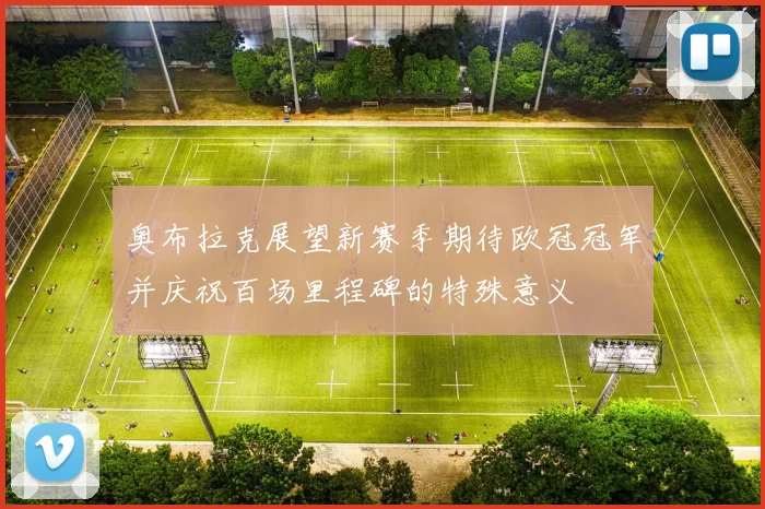 奥布拉克展望新赛季期待欧冠冠军并庆祝百场里程碑的特殊意义