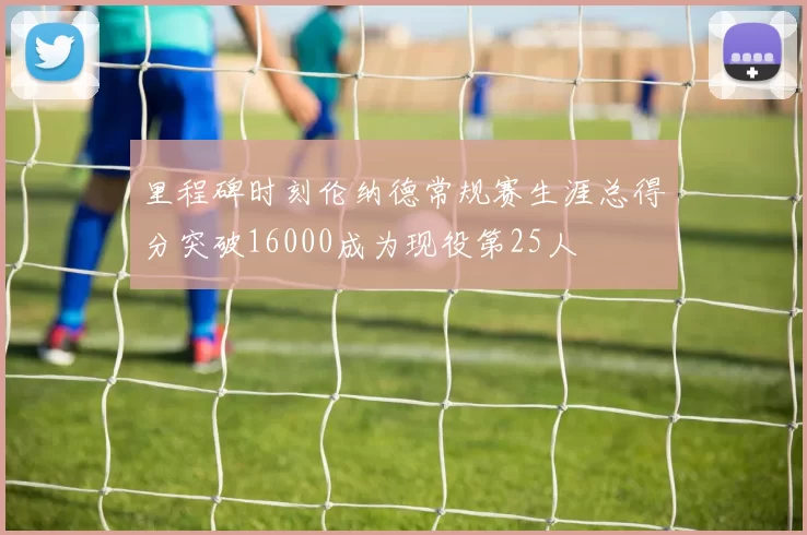里程碑时刻伦纳德常规赛生涯总得分突破16000成为现役第25人