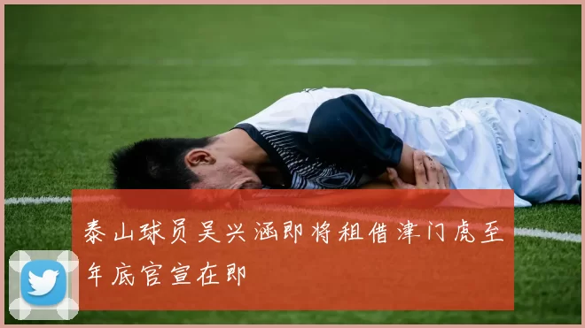 泰山球员吴兴涵即将租借津门虎至年底官宣在即