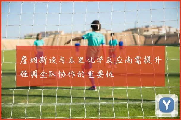 詹姆斯谈与东里化学反应尚需提升强调全队协作的重要性