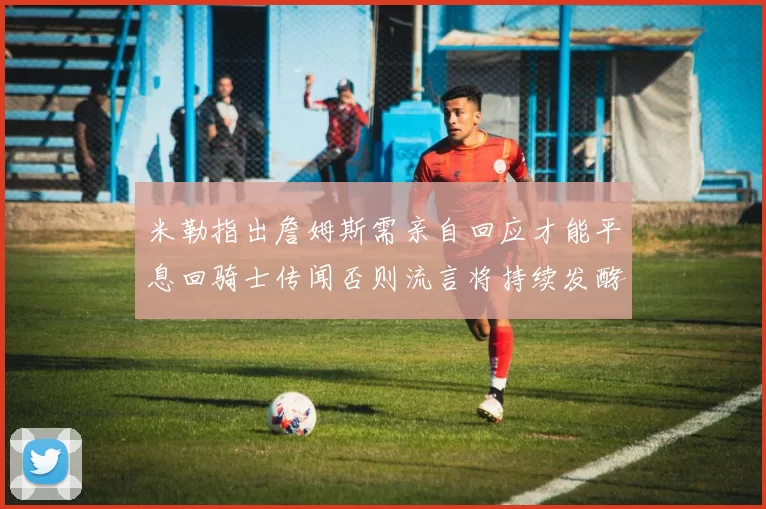 米勒指出詹姆斯需亲自回应才能平息回骑士传闻否则流言将持续发酵
