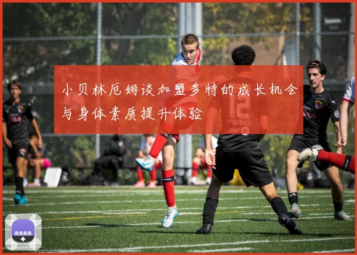 小贝林厄姆谈加盟多特的成长机会与身体素质提升体验