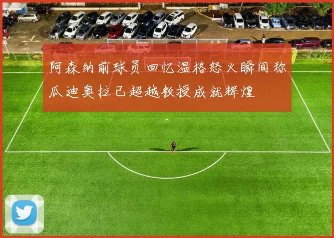 阿森纳前球员回忆温格怒火瞬间称瓜迪奥拉已超越教授成就辉煌