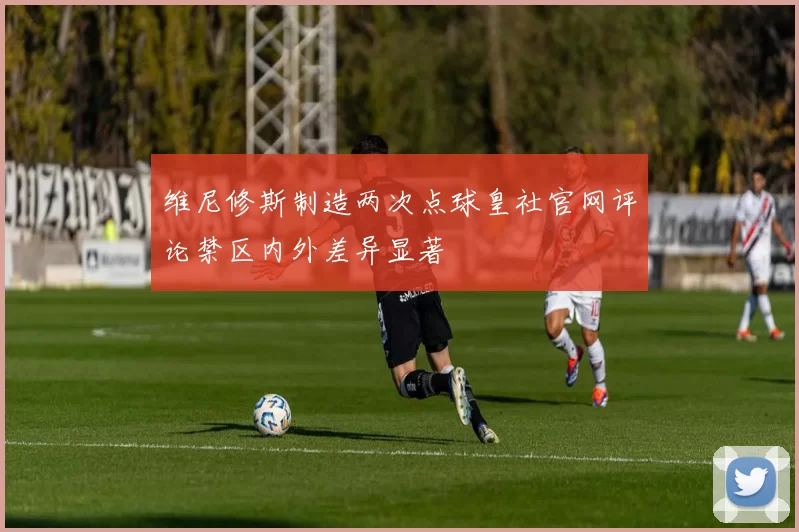 维尼修斯制造两次点球皇社官网评论禁区内外差异显著