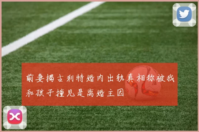 前妻揭古利特婚内出轨真相称被我和孩子撞见是离婚主因