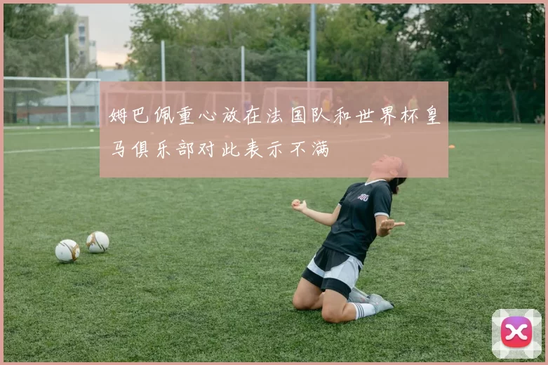 姆巴佩重心放在法国队和世界杯皇马俱乐部对此表示不满