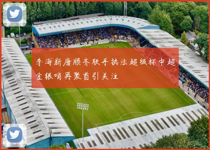 李海新唐顺齐联手执法超级杯中超金银哨再聚首引关注