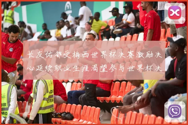 长友佑都受梅西世界杯决赛激励决心延续职业生涯渴望参与世界杯决赛