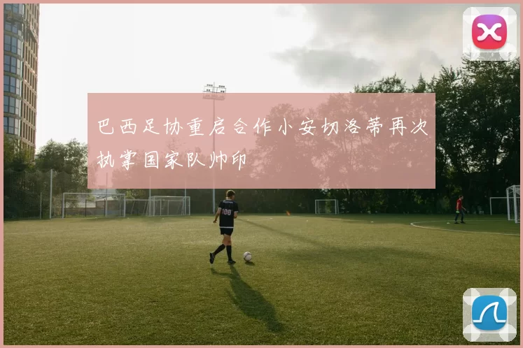 巴西足协重启合作小安切洛蒂再次执掌国家队帅印