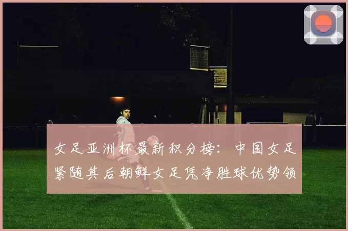 女足亚洲杯最新积分榜：中国女足紧随其后朝鲜女足凭净胜球优势领跑