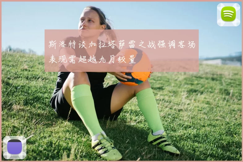 斯洛特谈加拉塔萨雷之战强调客场表现需超越九月较量