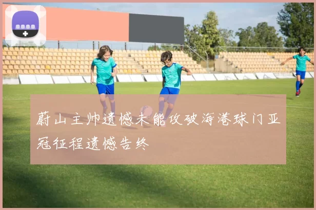 蔚山主帅遗憾未能攻破海港球门亚冠征程遗憾告终