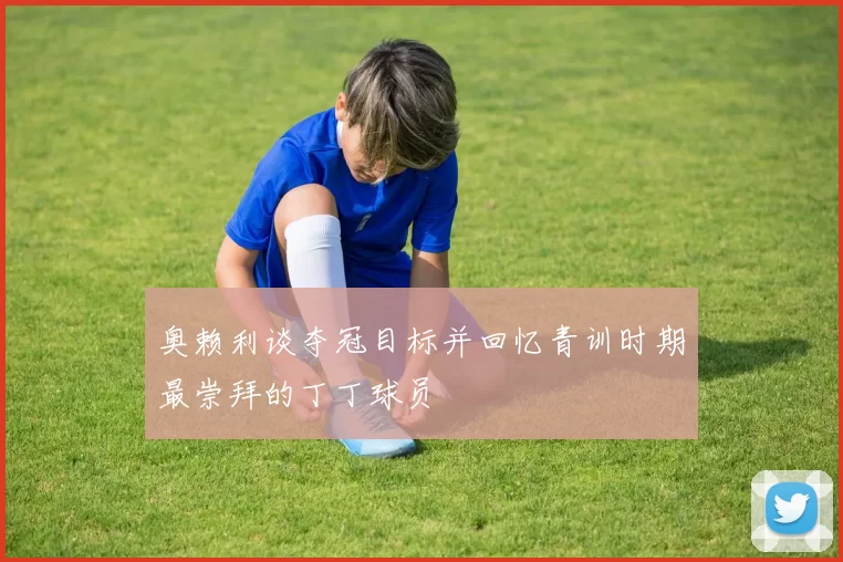 奥赖利谈夺冠目标并回忆青训时期最崇拜的丁丁球员