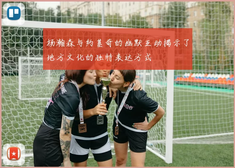 杨瀚森与约基奇的幽默互动揭示了地方文化的独特表达方式