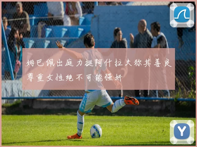 姆巴佩出庭力挺阿什拉夫称其善良尊重女性绝不可能强奸